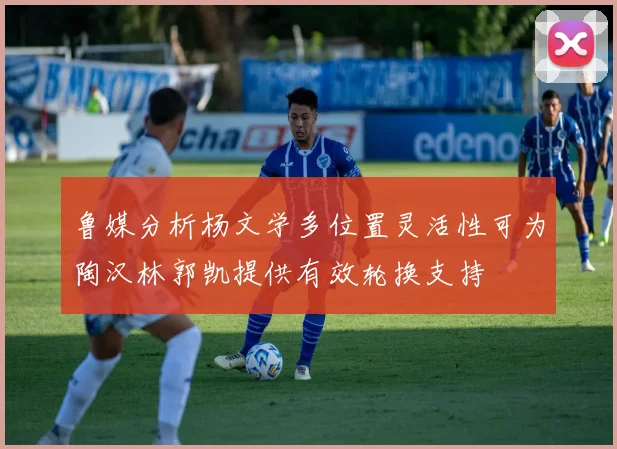 鲁媒分析杨文学多位置灵活性可为陶汉林郭凯提供有效轮换支持