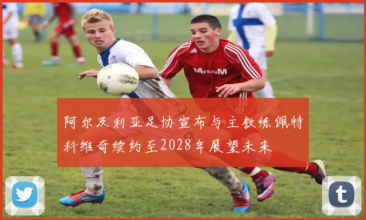 阿尔及利亚足协宣布与主教练佩特科维奇续约至2028年展望未来