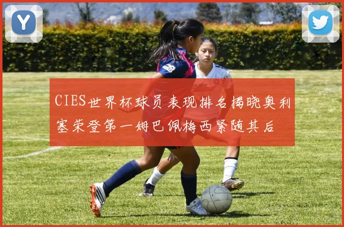 CIES世界杯球员表现排名揭晓奥利塞荣登第一姆巴佩梅西紧随其后
