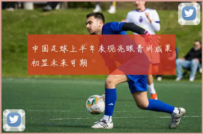 中国足球上半年表现亮眼青训成果初显未来可期