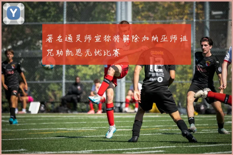 著名通灵师宣称将解除加纳巫师诅咒助凯恩无忧比赛