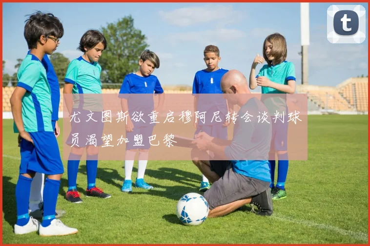 尤文图斯欲重启穆阿尼转会谈判球员渴望加盟巴黎