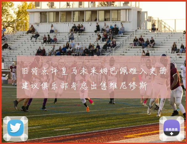 旧将点评皇马未来姆巴佩难入史册建议俱乐部考虑出售维尼修斯
