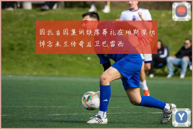 因扎吉因集训缺席葬礼在珀斯深切悼念米兰传奇后卫巴雷西