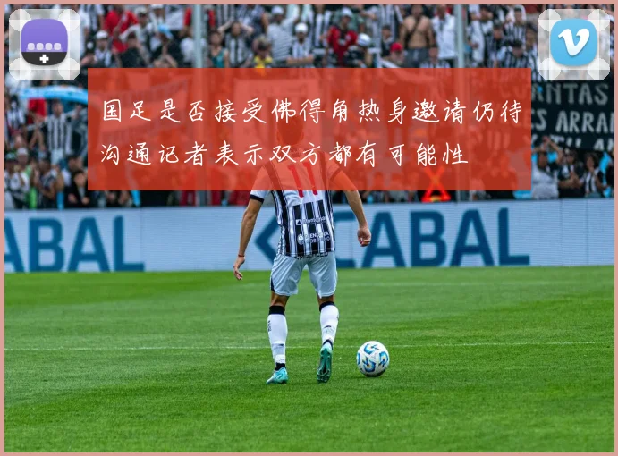 国足是否接受佛得角热身邀请仍待沟通记者表示双方都有可能性