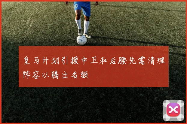 皇马计划引援中卫和后腰先需清理阵容以腾出名额