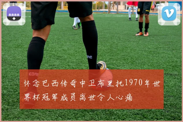 怀念巴西传奇中卫布里托1970年世界杯冠军成员离世令人心痛