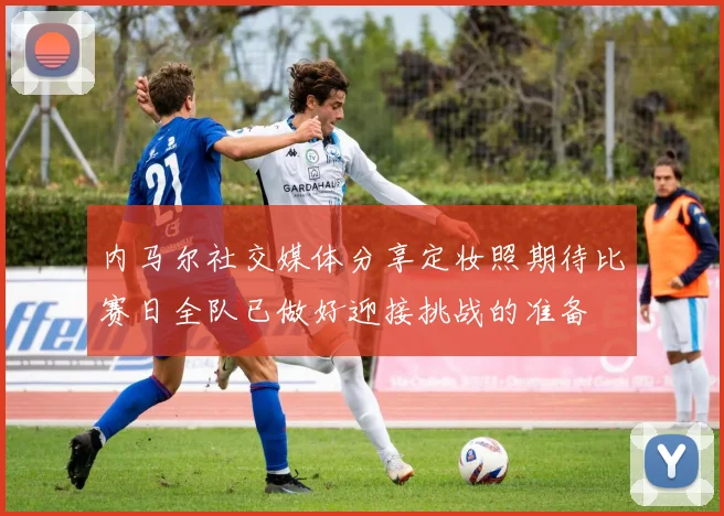内马尔社交媒体分享定妆照期待比赛日全队已做好迎接挑战的准备