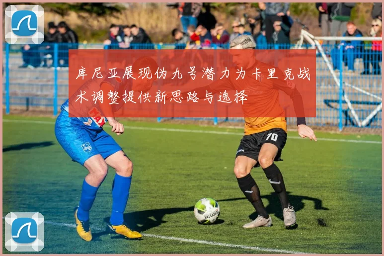 库尼亚展现伪九号潜力为卡里克战术调整提供新思路与选择