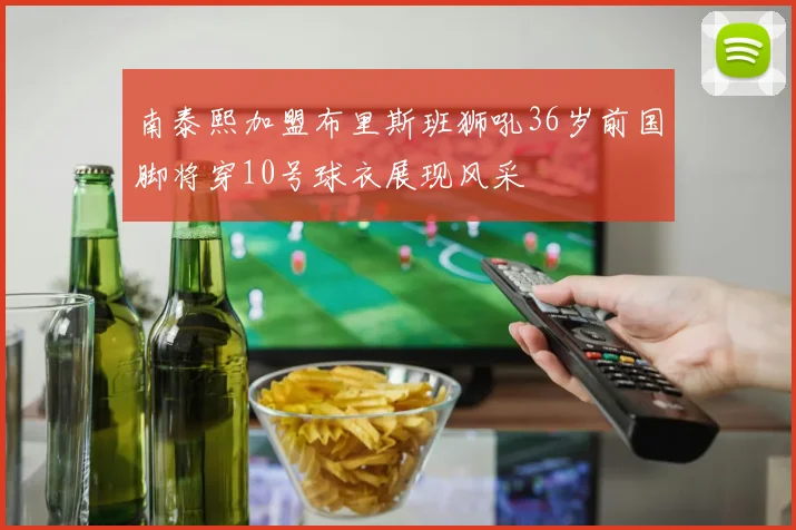南泰熙加盟布里斯班狮吼36岁前国脚将穿10号球衣展现风采