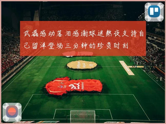 武磊感动落泪感谢球迷熬夜支持自己留洋登场三分钟的珍贵时刻