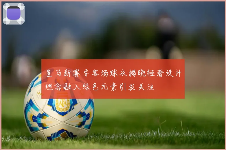皇马新赛季客场球衣揭晓轻奢设计理念融入绿色元素引发关注