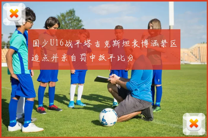 国少U16战平塔吉克斯坦袁博涵禁区造点并亲自罚中扳平比分