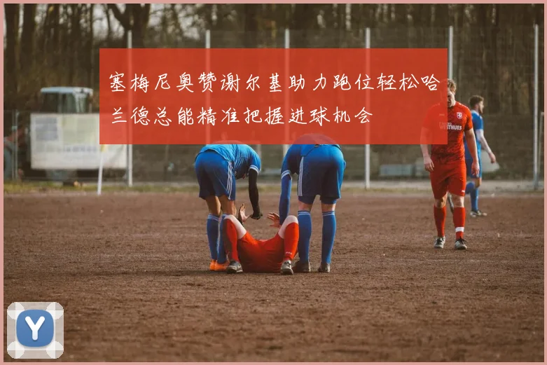 塞梅尼奥赞谢尔基助力跑位轻松哈兰德总能精准把握进球机会