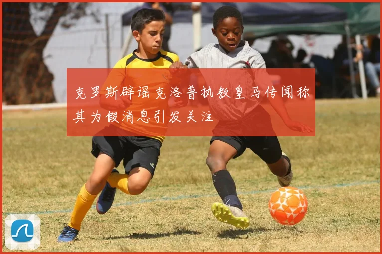克罗斯辟谣克洛普执教皇马传闻称其为假消息引发关注