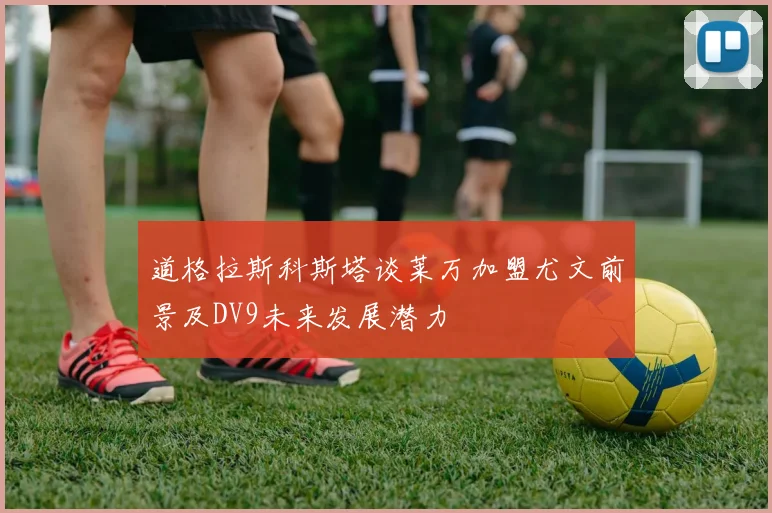 道格拉斯科斯塔谈莱万加盟尤文前景及DV9未来发展潜力