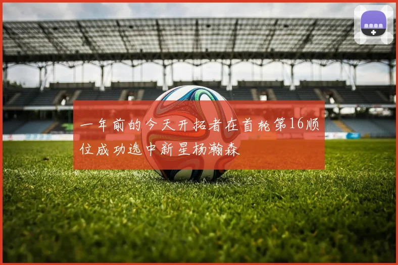一年前的今天开拓者在首轮第16顺位成功选中新星杨瀚森