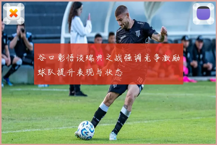 谷口彰悟谈瑞典之战强调竞争激励球队提升表现与状态