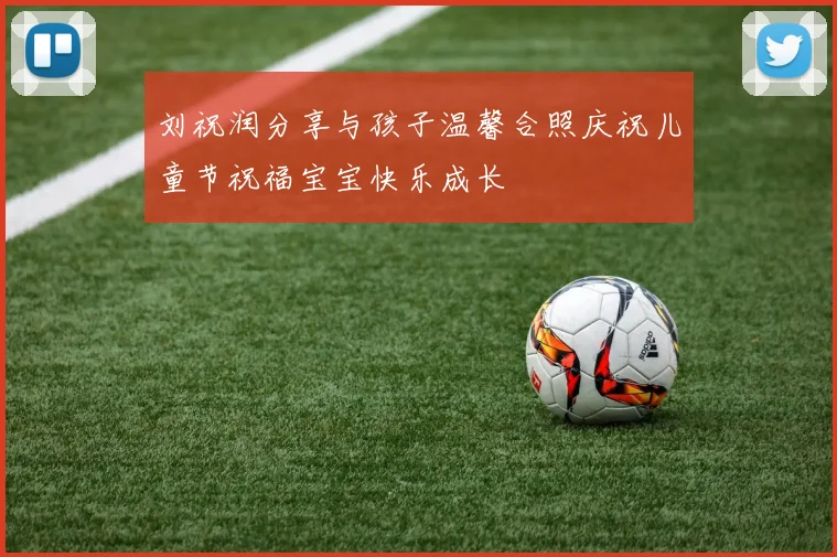 刘祝润分享与孩子温馨合照庆祝儿童节祝福宝宝快乐成长