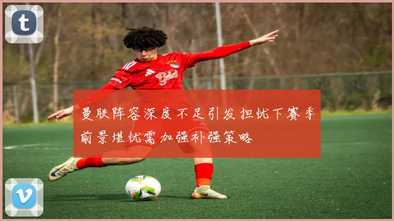曼联阵容深度不足引发担忧下赛季前景堪忧需加强补强策略