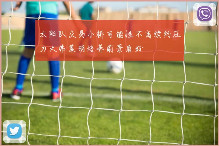 太阳队交易小桥可能性不高续约压力大弗莱明培养前景看好