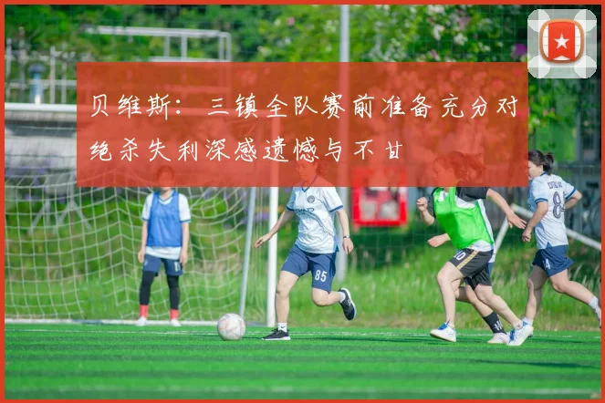 贝维斯：三镇全队赛前准备充分对绝杀失利深感遗憾与不甘